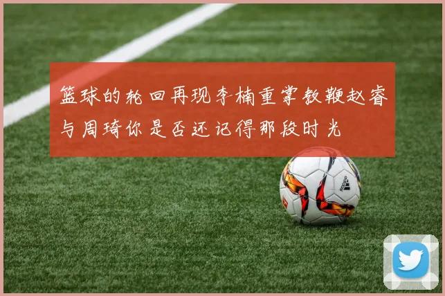 篮球的轮回再现李楠重掌教鞭赵睿与周琦你是否还记得那段时光