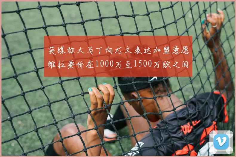 英媒称大马丁向尤文表达加盟意愿维拉要价在1000万至1500万欧之间