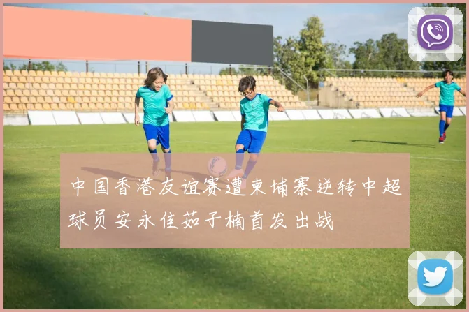 中国香港友谊赛遭柬埔寨逆转中超球员安永佳茹子楠首发出战