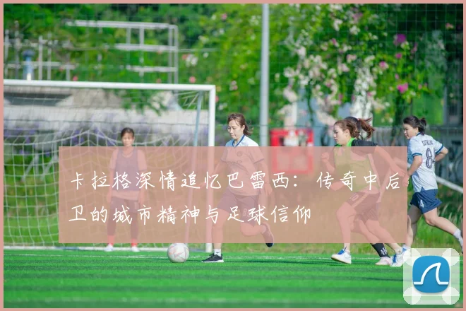 卡拉格深情追忆巴雷西：传奇中后卫的城市精神与足球信仰