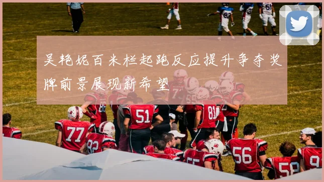 吴艳妮百米栏起跑反应提升争夺奖牌前景展现新希望