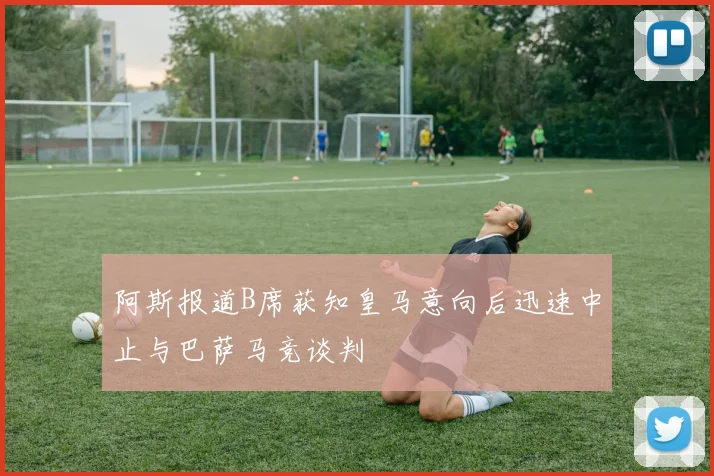 阿斯报道B席获知皇马意向后迅速中止与巴萨马竞谈判