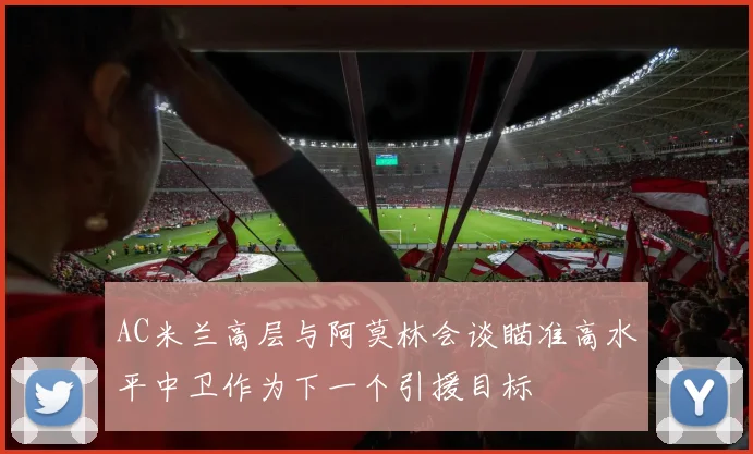 AC米兰高层与阿莫林会谈瞄准高水平中卫作为下一个引援目标