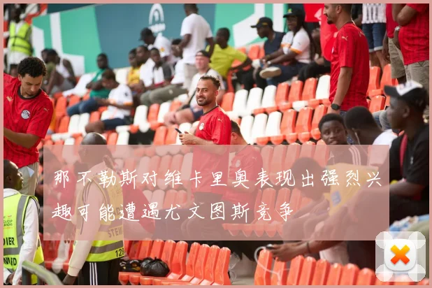 那不勒斯对维卡里奥表现出强烈兴趣可能遭遇尤文图斯竞争