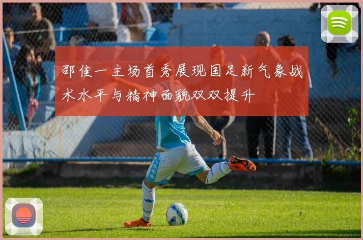 邵佳一主场首秀展现国足新气象战术水平与精神面貌双双提升