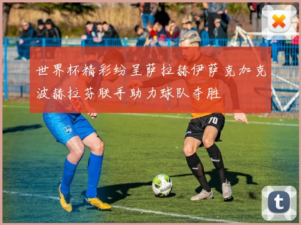 世界杯精彩纷呈萨拉赫伊萨克加克波赫拉芬联手助力球队夺胜