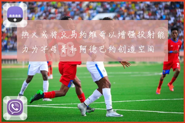 热火或将交易约维奇以增强投射能力为字母哥和阿德巴约创造空间