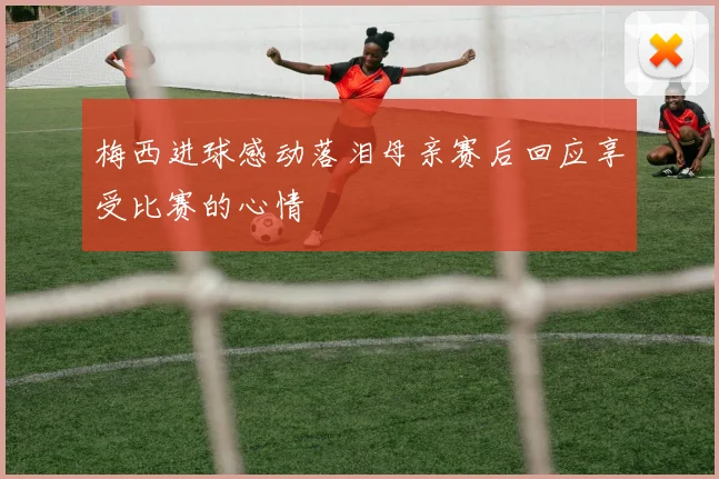 梅西进球感动落泪母亲赛后回应享受比赛的心情