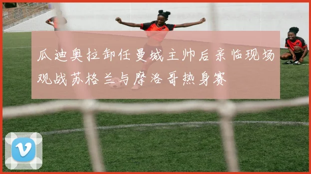 瓜迪奥拉卸任曼城主帅后亲临现场观战苏格兰与摩洛哥热身赛