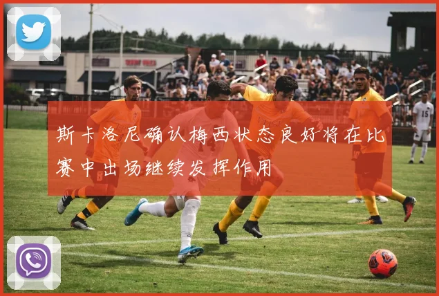斯卡洛尼确认梅西状态良好将在比赛中出场继续发挥作用