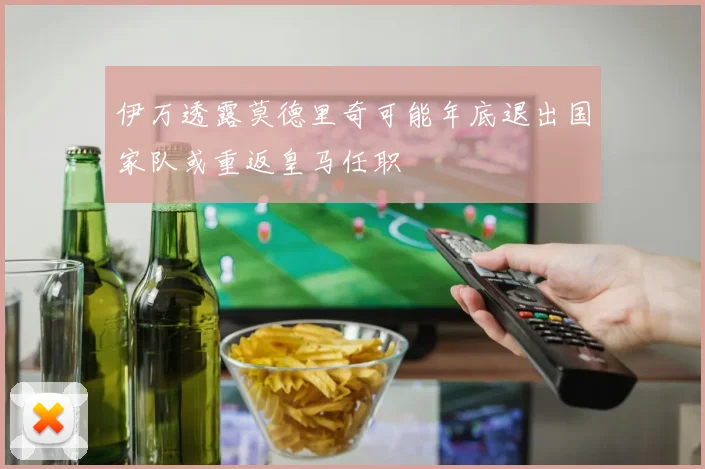 伊万透露莫德里奇可能年底退出国家队或重返皇马任职
