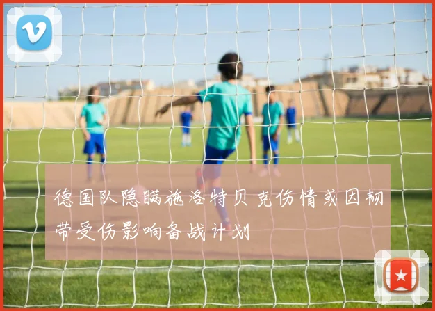 德国队隐瞒施洛特贝克伤情或因韧带受伤影响备战计划